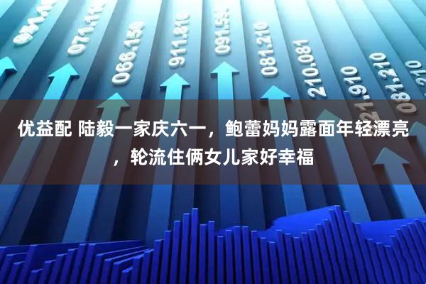 优益配 陆毅一家庆六一，鲍蕾妈妈露面年轻漂亮，轮流住俩女儿家好幸福