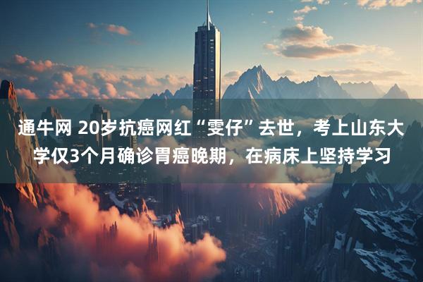 通牛网 20岁抗癌网红“雯仔”去世，考上山东大学仅3个月确诊胃癌晚期，在病床上坚持学习