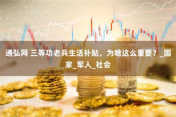 通弘网 三等功老兵生活补贴，为啥这么重要？_国家_军人_社会