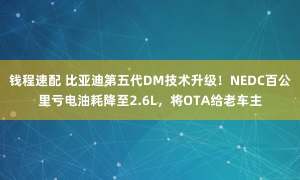 钱程速配 比亚迪第五代DM技术升级！NEDC百公里亏电油耗降至2.6L，将OTA给老车主
