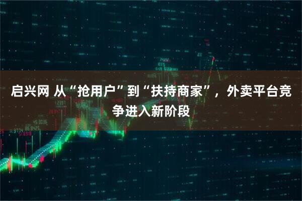启兴网 从“抢用户”到“扶持商家”，外卖平台竞争进入新阶段