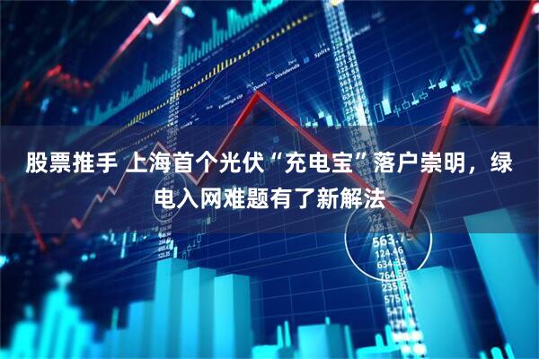 股票推手 上海首个光伏“充电宝”落户崇明，绿电入网难题有了新解法