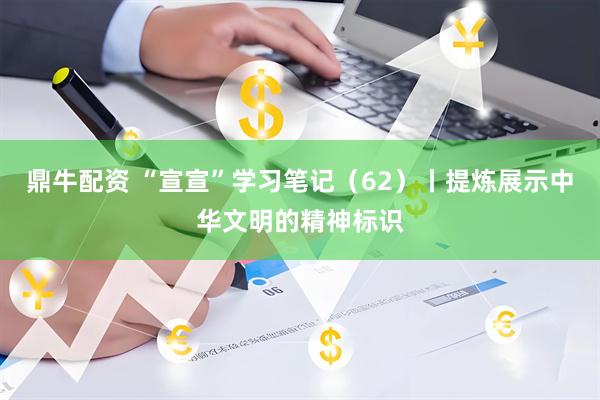 鼎牛配资 “宣宣”学习笔记（62）丨提炼展示中华文明的精神标识