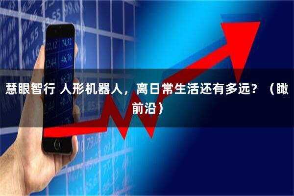 慧眼智行 人形机器人，离日常生活还有多远？（瞰前沿）
