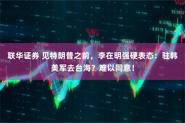 联华证券 见特朗普之前，李在明强硬表态：驻韩美军去台海？难以同意！