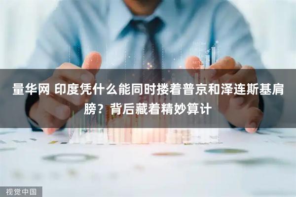 量华网 印度凭什么能同时搂着普京和泽连斯基肩膀？背后藏着精妙算计