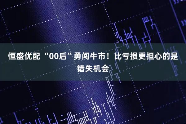 恒盛优配 “00后”勇闯牛市！比亏损更担心的是错失机会