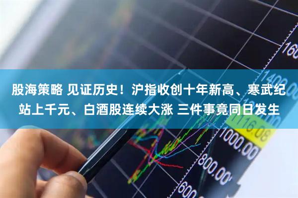 股海策略 见证历史！沪指收创十年新高、寒武纪站上千元、白酒股连续大涨 三件事竟同日发生