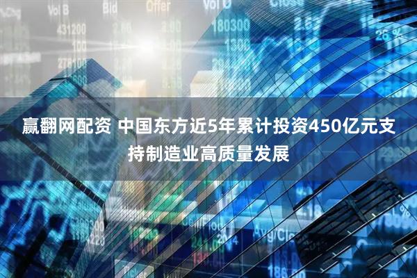 赢翻网配资 中国东方近5年累计投资450亿元支持制造业高质量发展
