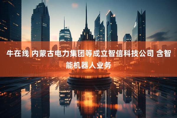 牛在线 内蒙古电力集团等成立智信科技公司 含智能机器人业务