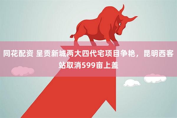 同花配资 呈贡新城两大四代宅项目争艳，昆明西客站取消599亩上盖
