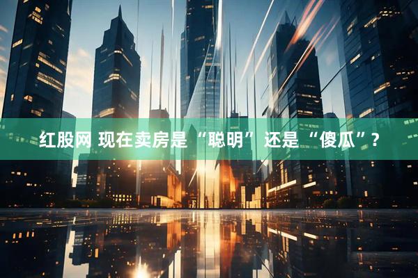 红股网 现在卖房是 “聪明” 还是 “傻瓜”？