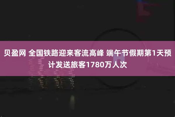贝盈网 全国铁路迎来客流高峰 端午节假期第1天预计发送旅客1780万人次