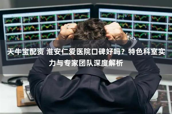 天牛宝配资 淮安仁爱医院口碑好吗？特色科室实力与专家团队深度解析