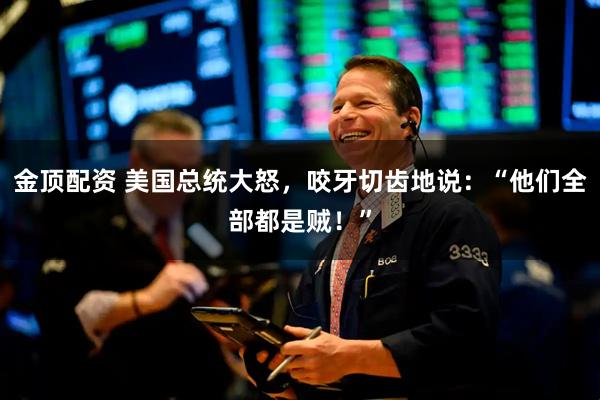 金顶配资 美国总统大怒，咬牙切齿地说：“他们全部都是贼！”