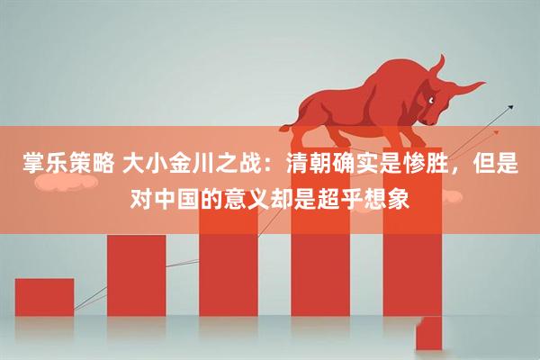 掌乐策略 大小金川之战：清朝确实是惨胜，但是对中国的意义却是超乎想象